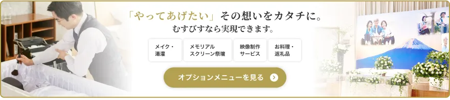 「やってあげたい」その想いをカタチに。むすびすなら実現できます。 メイク・湯灌 メモリアルスクリーン祭壇 映像制作サービス お料理・返礼品 オプションメニューを見る