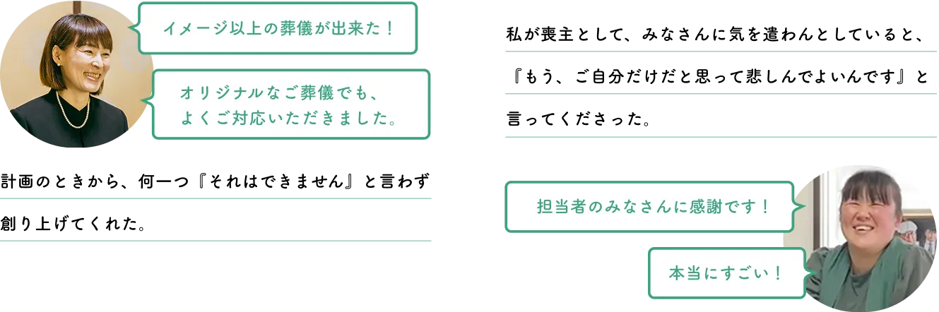 埼玉県さいたま市 S様「イメージ以上の葬儀が出来た！」「オリジナルなご葬儀でも、よくご対応いただきました。」計画のときから、何一つ『それはできません』と言わず創り上げてくれた。神奈川県藤沢市 K様「担当者のみなさんに感謝です！」「本当にすごい！」私が喪主として、みなさんに気を遣わんとしていると、『もう、ご自分だけだと思って悲しんでよいんです』と言ってくださった。