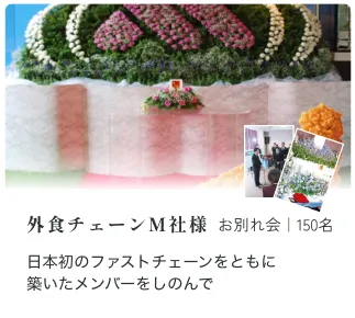 外食チェーンM社様 お別れ会｜150名 日本初のファストチェーンをともに 築いたメンバーをしのんで 淡路恵子 様 お別れ会｜350名 昭和を代表する女優淡路恵子さん。 私らしくかっこいいお葬式にしてほしい 石田種生先生 お別れ会｜300名 バレエとともに、駆け抜けた83年。 その功績を称えたお別れ会