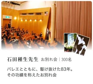 外食チェーンM社様 お別れ会｜150名 日本初のファストチェーンをともに 築いたメンバーをしのんで 淡路恵子 様 お別れ会｜350名 昭和を代表する女優淡路恵子さん。 私らしくかっこいいお葬式にしてほしい 石田種生先生 お別れ会｜300名 バレエとともに、駆け抜けた83年。 その功績を称えたお別れ会
